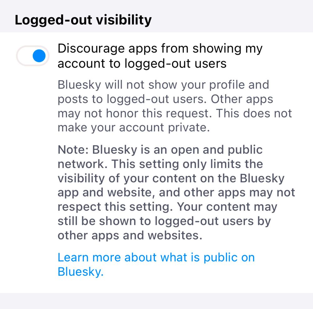 screenshot of the "opt out" interface

Discourage apps from showing my account to logged-out users

Bluesky will not show your profile and posts to logged-out users. Other apps may not honor this request. This does not make your account private.

Note: Bluesky is an open and public network. This setting only limits the visibility of your content on the Bluesky app and website, and other apps may not respect this setting. Your content may still be shown to logged-out users by other apps and websites.