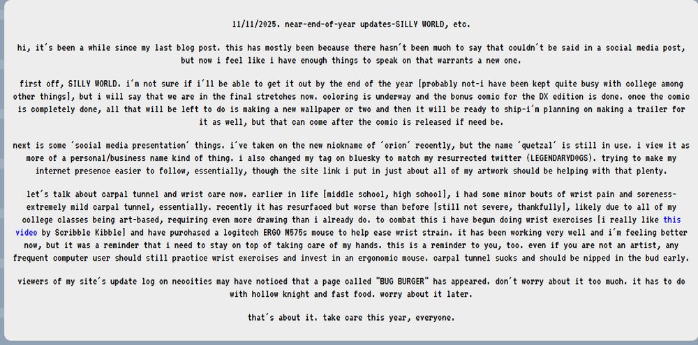 unfortunately this blog post cannot fit fully in bluesky's alt text. what i can fit in is as follows:"11/11/2025. near-end-of-year updates-SILLY WORLD, etc.

hi, it's been a while since my last blog post. this has mostly been because there hasn't been much to say that couldn't be said in a social media post, but now i feel like i have enough things to speak on that warrants a new one.
first off, SILLY WORLD. i'm not sure if i'll be able to get it out by the end of the year [probably not-i have been kept quite busy with college among other things], but i will say that we are in the final stretches now. coloring is underway and the bonus comic for the DX edition is done. once the comic is completely done, all that will be left to do is making a new wallpaper or two and then it will be ready to ship-i'm planning on making a trailer for it as well, but that can come after the comic is released if need be.
next is some 'social media presentation' things. i've taken on the new nickname of 'orion' recently, but the name 'quetzal' is still in use. i view it as more of a personal/business name kind of thing. i also changed my tag on bluesky to match my resurrected twitter (LEGENDARYD0GS). trying to make my internet presence easier to follow, essentially, though the site link i put in just about all of my artwork should be helping with that plenty.
let's talk about carpal tunnel and wrist care now. earlier in life [middle school, high school], i had some minor bouts of wrist pain and soreness-extremely mild carpal tunnel, essentially. recently it has resurfaced but worse than before [still not severe, thankfully], likely due to all of my college classes being art-based, requiring even more drawing than i already do. to combat this i have begun doing wrist exercises [i really like this video by Scribble Kibble] and have purchased a logitech ERGO M575s mouse to help ease wrist strain..." [continued on my site]