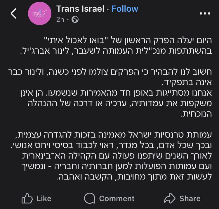 פוסט בעמוד הרשמי של ״טרנסיות ישראל״ מלפני שעתיים:

היום יעלה הפרק הראשון של "בואו לאכול איתי" בהשתתפות מנכ"לית העמותה לשעבר, לינור אברג'יל.

חשוב לנו להבהיר כי הפרקים צולמו לפני כשנה, ולינור כבר אינה בתפקיד.
אנחנו מסתייגות באופן חד מהאמירות שנשמעו. הן אינן משקפות את עמדותיה, ערכיה או דרכה של ההנהלה הנוכחית.

עמותת טרנסיות ישראל מאמינה בזכות להגדרה עצמית, ובכך שכל אדם, בכל מגדר, ראוי לכבוד בסיסי ויחס אנושי.
לאורך השנים שיתפנו פעולה עם הקהילה הא־בינארית ועם עמותות הפועלות למען חברותיה וחבריה - ונמשיך לעשות זאת מתוך מחויבות, הקשבה ואהבה.