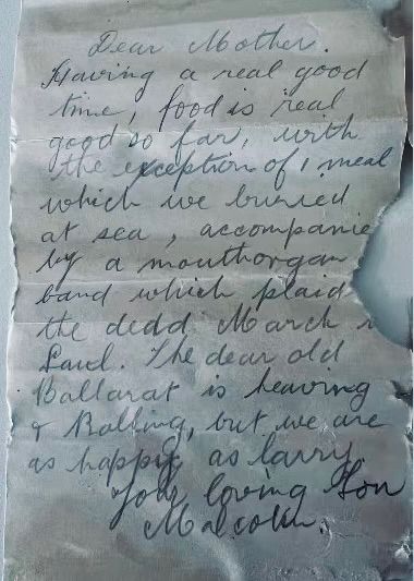A letter handwritten in cursive pencil, recently retrieved from a glass bottle in Western Australia, dated August 1916, which reads: “Dear Mother, Having a real good time; food is real good so far with exception of 1 meal which we buried at sea, accompanied by a mouthorgan band which plaid [sic] the dedd March to Land.  The dear old Ballarat is heaving & Balking, but we are happy as larry.

Your loving Son, Malcolm.”
