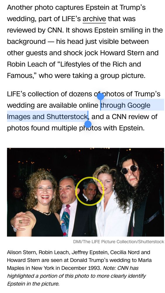 Another photo captures Epstein at Trump's wedding, part of LIFE's archive that was reviewed by CNN. It shows Epstein smiling in the background - his head just visible between other guests and shock jock Howard Stern and Robin Leach of "Lifestyles of the Rich and Famous," who were taking a group picture.
LIFE's collection of dozens of photos of Trump's wedding are available online
through Google
Images and Shutterstock, and a CNN review of photos found multiple photos with Epstein.

Below the block of text is an in-line image credited to DMI/The LIFE Picture Collection/Shutterstock depicting Alison Stern, Robin Leach, Jeffrey Epstein, Cecilia Nord and Howard Stern, seen posing together at Donald Trump's wedding to Marla Maples in New York in December 1993. (Note: CNN has highlighted a portion of this photo to more clearly identify Epstein in the picture.)