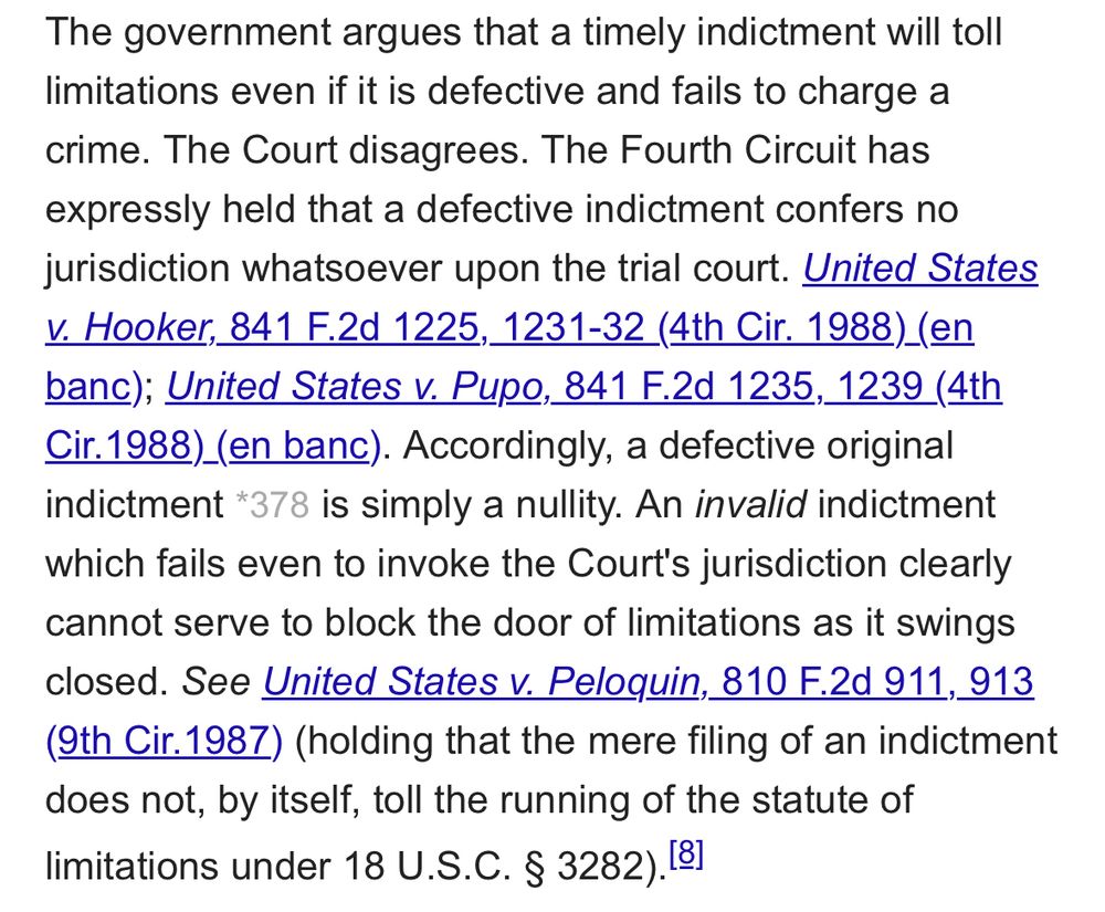 The government argues that a timely indictment will toll limitations even if it is defective and fails to charge a crime. The Court disagrees. The Fourth Circuit has expressly held that a defective indictment confers no jurisdiction whatsoever upon the trial court. United States
V. Hooker, 841 F.2d 1225, 1231-32 (4th Cir. 1988) (en banc); United States v. Pupo, 841 F.2d 1235, 1239 (4th Cir. 1988)_(en banc). Accordingly, a defective original indictment *378 is simply a nullity. An invalid indictment which fails even to invoke the Court's jurisdiction clearly cannot serve to block the door of limitations as it swings closed. See United States v. Peloquin, 810 F.2d 911, 913 (9th Cir. 1987) (holding that the mere filing of an indictment does not, by itself, toll the running of the statute of limitations under 18 U.S.C. § 3282).181