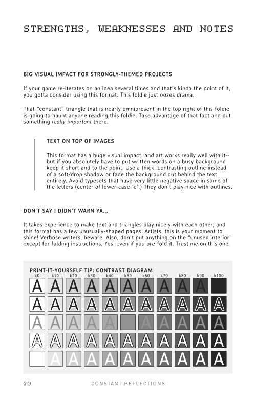 A contrast diagram overlaying a gradient of black-to-white letters on top of a gradient of white-to-black squares. Some of them have white or black outlines. It demonstrates how strong contrast makes text more legible.

The text above it reads: BIG VISUAL IMPACT FOR STRONGLY-THEMED PROJECTS
If your game re-iterates on an idea several times and that’s kinda the point of it, you gotta consider using this format. This foldie just oozes drama.
That “constant” triangle that is nearly omnipresent in the top right of this foldie is going to haunt anyone reading this foldie. Take advantage of that fact and put something really important there. 
TEXT ON TOP OF IMAGES
This format has a huge visual impact, and art works really well with it-- but if you absolutely have to put written words on a busy background keep it short and to the point. Use a thick, contrasting outline instead of a soft/drop shadow or fade the background out behind the text entirely. Avoid typesets that have very little negative space in some of the letters (center of lower-case ‘e’.) They don’t play nice with outlines.
DON’T SAY I DIDN’T WARN YA...
It takes experience to make text and triangles play nicely with each other, and this format has a few unusually-shaped pages. Artists, this is your moment to shine! Verbose writers, beware. Also, don’t put anything on the “unused interior” except for folding instructions. Yes, even if you pre-fold it. Trust me on this one.