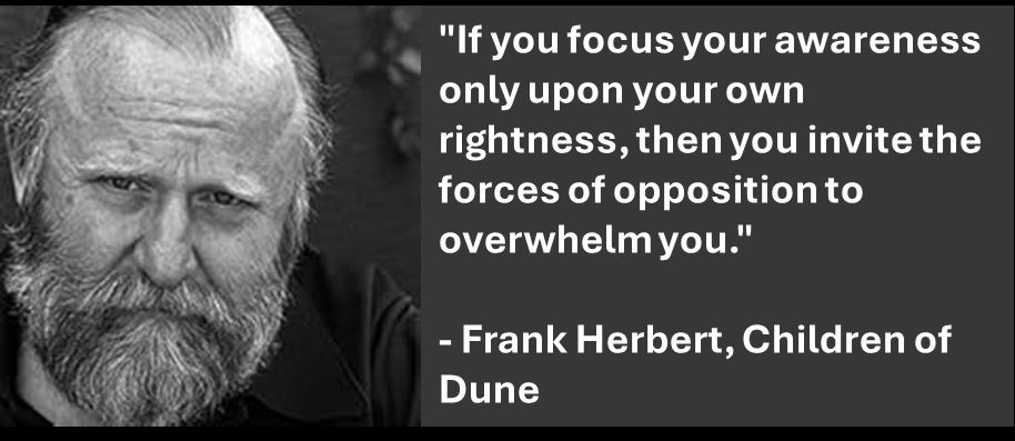 "If you focus your awareness only upon your own rightness, then you invite the forces of opposition to overwhelm you."

- Frank Herbert, Children of Dune