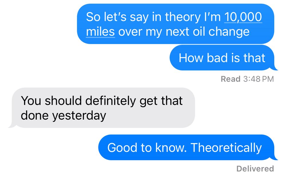 Text conversation
Blue: So let’s say in theory I’m 10,000 miles over my next oil change
Blue: How bad is that
Grey: You should definitely get that done yesterday
Blue: Good to know. Theoretically 