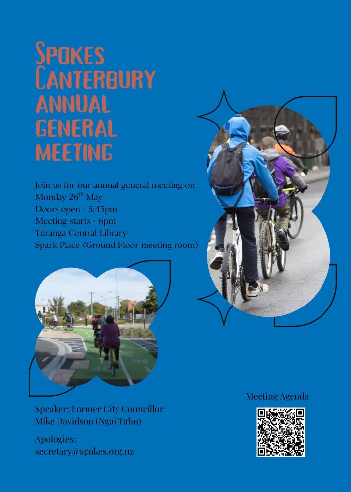 Poster with text that reads

Join us for our annual general meeting on
Monday 26th May
Doors open - 5:45pm
Meeting starts - 6pm
Turanga Central Library
Spark Place (Ground Floor meeting room)

Speaker: Former City Councillor
Mike Davidson (Ngãi Tahu)
Apologies:
secretary@spokes.org.nz

Link to the meeting agenda. https://docs.google.com/document/d/14DgFliQ6fUGXbc1AizLM5xyrpPEs0PiiCR_pj7i49UY/edit?usp=sharing