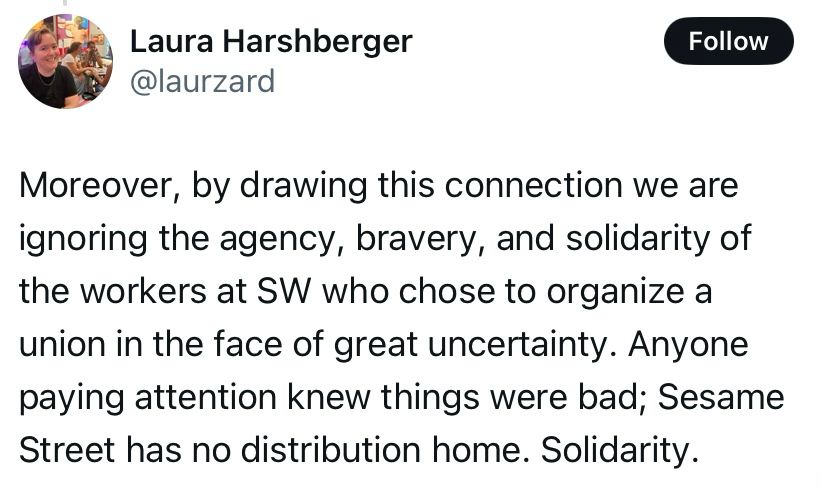 Moreover, by drawing this connection we are ignoring the agency, bravery, and solidarity of the workers at SW who chose to organize a union in the face of great uncertainty. Anyone paying attention knew things were bad; Sesame Street has no distribution home. Solidarity.