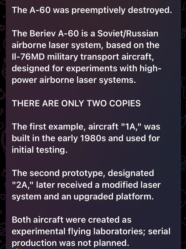 The A-60 was preemptively destroyed.

The Beriev A-60 is a Soviet/Russian airborne laser system, based on the Il-76MD military transport aircraft, designed for experiments with high-power airborne laser systems.

THERE ARE ONLY TWO COPIES

The first example, aircraft "1A," was built in the early 1980s and used for initial testing.

The second prototype, designated "2A," later received a modified laser system and an upgraded platform.

Both aircraft were created as experimental flying laboratories; serial production was not planned.