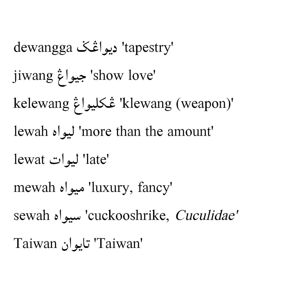 dewangga ‘tapestry’ ديواڠݢ
jiwang ‘show love’ جيواڠ
kelewang ‘klewang (weapon)’ کليواڠ
lewah ‘more than the amount’ ليواه
lewat ‘late’ ليوات
mewah ‘luxury, fancy’ ميواه
sewah ‘cuckooshrike, Cuculidae’ سيواه
Taiwan ‘Taiwan’ تايوان