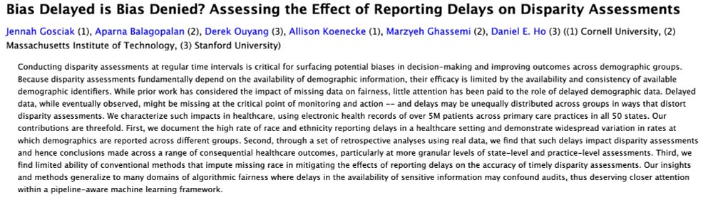"Bias Delayed is Bias Denied? Assessing the Effect of Reporting Delays on Disparity Assessments"

Conducting disparity assessments at regular time intervals is critical for surfacing potential biases in decision-making and improving outcomes across demographic groups. Because disparity assessments fundamentally depend on the availability of demographic information, their efficacy is limited by the availability and consistency of available demographic identifiers. While prior work has considered the impact of missing data on fairness, little attention has been paid to the role of delayed demographic data. Delayed data, while eventually observed, might be missing at the critical point of monitoring and action -- and delays may be unequally distributed across groups in ways that distort disparity assessments. We characterize such impacts in healthcare, using electronic health records of over 5M patients across primary care practices in all 50 states. Our contributions are threefold. First, we document the high rate of race and ethnicity reporting delays in a healthcare setting and demonstrate widespread variation in rates at which demographics are reported across different groups. Second, through a set of retrospective analyses using real data, we find that such delays impact disparity assessments and hence conclusions made across a range of consequential healthcare outcomes, particularly at more granular levels of state-level and practice-level assessments. Third, we find limited ability of conventional methods that impute missing race in mitigating the effects of reporting delays on the accuracy of timely disparity assessments. Our insights and methods generalize to many domains of algorithmic fairness where delays in the availability of sensitive information may confound audits, thus deserving closer attention within a pipeline-aware machine learning framework.