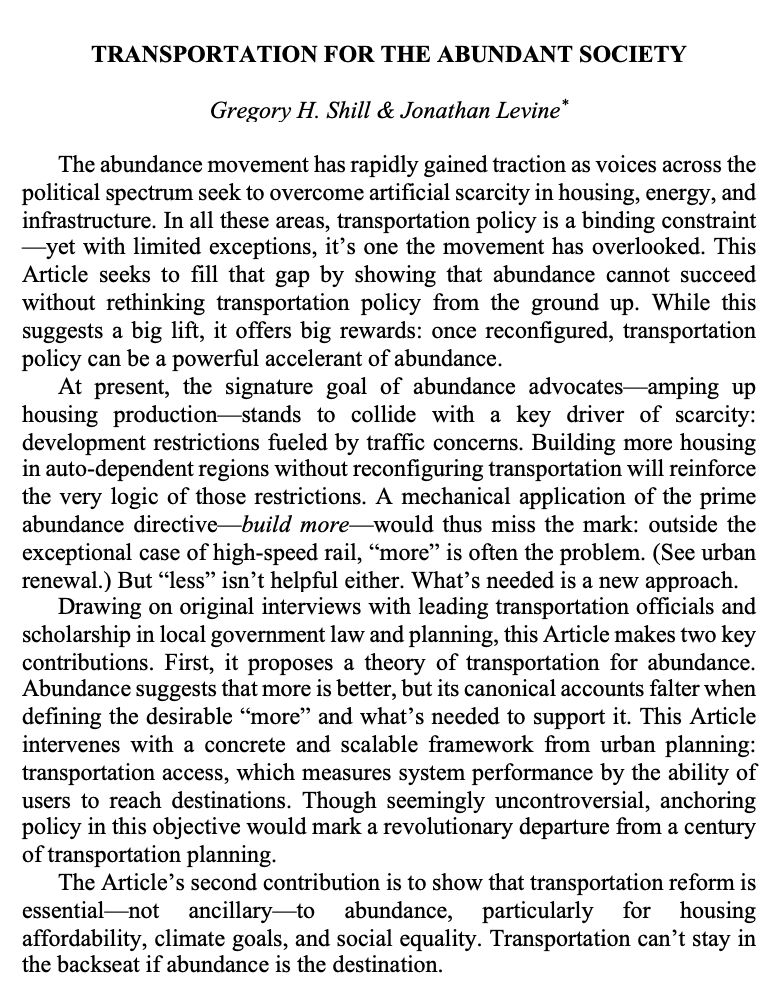 The abundance movement has rapidly gained traction as voices across the political spectrum seek to overcome artificial scarcity in housing, energy, and infrastructure. In all these areas, transportation policy is a binding constraint —yet with limited exceptions, it’s one the movement has overlooked. This Article seeks to fill that gap by showing that abundance cannot succeed without rethinking transportation policy from the ground up. While this suggests a big lift, it offers big rewards: once reconfigured, transportation policy can be a powerful accelerant of abundance.
At present, the signature goal of abundance advocates—amping up housing production—stands to collide with a key driver of scarcity: development restrictions fueled by traffic concerns. Building more housing in auto-dependent regions without reconfiguring transportation will reinforce the very logic of those restrictions. A mechanical application of the prime abundance directive—build more—would thus miss the mark: outside the exceptional case of high-speed rail, “more” is often the problem. (See urban renewal.) But “less” isn’t helpful either. What’s needed is a new approach.
Drawing on original interviews with leading transportation officials and scholarship in local government law and planning, this Article makes two key contributions. First, it proposes a theory of transportation for abundance. Abundance suggests that more is better, but its canonical accounts falter when defining the desirable “more” and what’s needed to support it. This Article intervenes with a concrete and scalable framework from urban planning: transportation access, which measures system performance by the ability of users to reach destinations. Though seemingly uncontroversial, anchoring policy in this objective would mark a revolutionary departure from a century of transportation planning.
The Article’s second contribution is to show that transportation reform is essential—not ancillary—to abundance, particularly for 