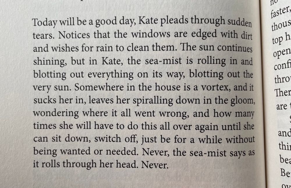 Photo of text which reads: Today will be a good day, Kate pleads through sudden tears. Notices that the windows are edged with dirt and wishes for rain to clean them. The sun continues shining, but in Kate, the sea-mist is rolling in and blotting out everything on its way, blotting out the very sun. Somewhere in the house is a vortex, and it sucks her in, leaves her spiralling down in the gloom, wondering where it all went wrong, and hoe many times she will have to do this all over again until she can sit down, switch off, just be for a while without being wanted or needed. Never, the sea-mist says as it rolls through her head. Never.