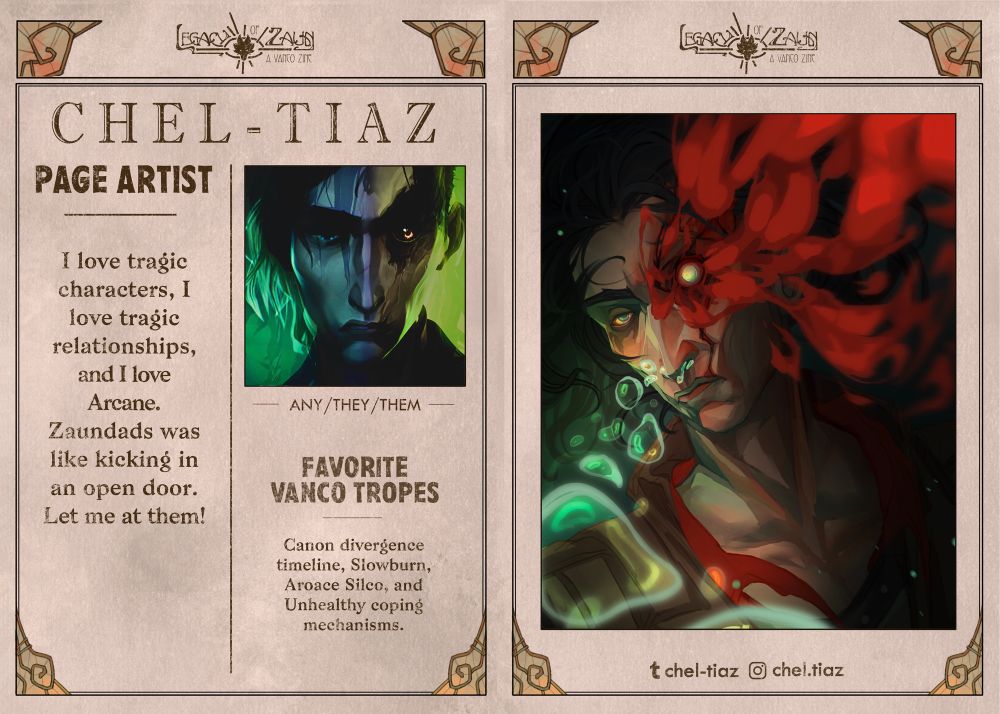 A graphic in the form of a vintage newspaper spread with the zine logo "LEGACY OF ZAUN: A VANCO ZINE" as the newspaper title, with little decorative glass embellishments around the frames.
On the left page, in the top right is a profile picture featuring an edited, hazy picture if Silco's face close-up. The text reads:
PAGE ARTIST
CHEL-TIAZ, any/they/them, 
"What can I say, I've got a long-standing love for deep diving into twisted fictional characters and relations. Zaundads ticks all my boxes, and they will not leave my mind. They've captured a gnarly facet of humanity that fascinates me, and I'm an enthusiast for all things related to them. I want to do them justice.”
FAVORITE VANCO TROPES
Canon divergence timeline - Some small variables; vastly different outcome.
The right page features a bust drawing of Silco, under water. He's looking directly at the viewer, his damaged eye bleeding stark red billows of blood into the water. Bubbles of breath escape his nose and swirl upwards.

Social media listed: Instagram is chel.tiaz. Tumblr is chel-tiaz.