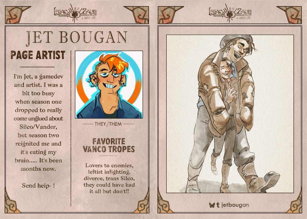 A graphic in the form of a vintage newspaper spread with the zine logo "LEGACY OF ZAUN: A VANCO ZINE" as the newspaper title, with little decorative glass embellishments around the frames.
On the left page, in the top right is a profile picture featuring a sketchy self portrait of the artist, with a lot of bright orange and blue. The text reads:
PAGE ARTIST
JET BOUGAN, they/them, 
"I'm Jet, a gamedev and artist. I was a bit too busy when season one dropped to really come unglued about Silco/Vander, but season two reignited me and it's eating my brain..... It's been months now. Send help- !”
FAVORITE VANCO TROPES
Lovers to enemies, leftist infighting, divorce, trans Silco, they could have had it all but don't!!
The right page features an illustration of pre-series miner Vander and Silco walking, Vander has his hands in the pockets of his coat while he's wearing it and has it pulled forward around Silco. They're laughing and goofing off.

Social media listed: Bluesky and Tumblr are jetbougan.