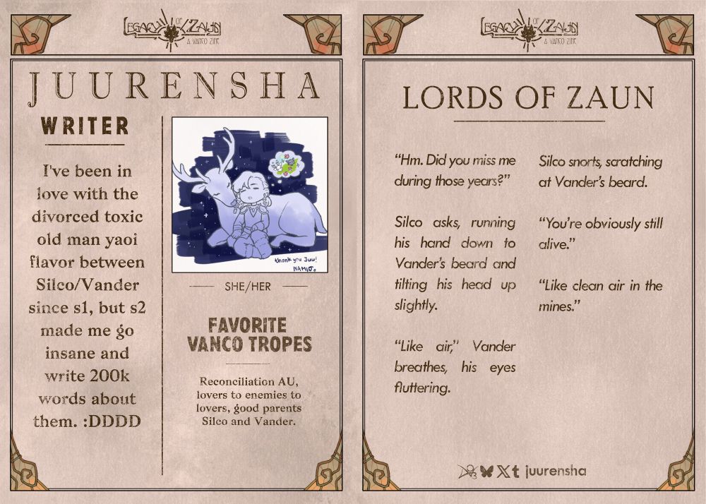 A graphic in the form of a vintage newspaper spread with the zine logo "LEGACY OF ZAUN: A VANCO ZINE" as the newspaper title, with little decorative glass embellishments around the frames.
On the left page, in the top right is a profile picture featuring an illustration of Mo Rigen and Lu Xun in deer form sleeping and dreaming. The text reads:
WRITER
JUURENSHA, she/her, 
"I've been in love with the divorced toxic old man yaoi flavor between Silco/Vander since s1, but s2 made me go insane and write 200k words about them :DDDD.”
FAVORITE VANCO TROPES
Reconciliation AU, lovers to enemies to lovers, good parents Silco and Vander.
The right page features a sample of writing. It reads:
“Hm. Did you miss me during those years?” 
Silco asks, running his hand down to Vander’s beard and tilting his head up slightly.  
“Like air,” Vander breathes, his eyes fluttering.  
Silco snorts, scratching at Vander’s beard. “You’re obviously still alive.”  
“Like clean air in the mines.” 

Social media listed: Archive of our Own, Bluesky, Twitter, and Tumblr are juurensha.