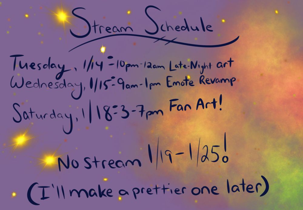 Poor-quality graphic that shows a stream schedule.  Streaming Tuesday, 1/14 from 10pm-12am EST for late-night art.  Streaming Wednesday, 1/15 from 9am-1pm EST for Emote Revamp.  Streaming Saturday, 1/18 from 3-7pm EST for Fan Art.  No stream from 1/19-1/25.  I will make a prettier graphic later.