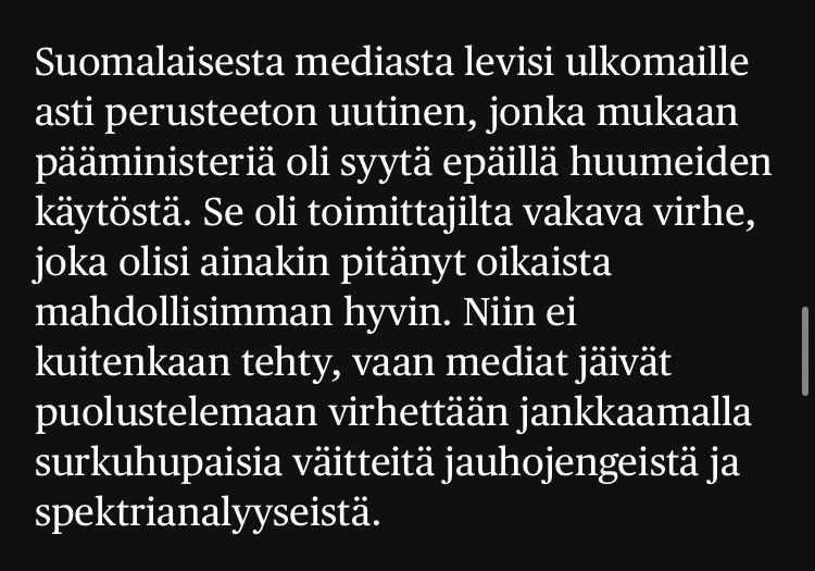 Suomalaisesta mediasta levisi ulkomaille asti perusteeton uutinen, jonka mukaan pääministeriä oli syytä epäillä huumeiden käytöstä. Se oli toimittajilta vakava virhe, joka olisi ainakin pitänyt oikaista mahdollisimman hyvin. Niin ei kuitenkaan tehty, vaan mediat jäivät puolustelemaan virhettään jankkaamalla surkuhupaisia väitteitä jauhojengeistä ja spektrianalyyseistä.