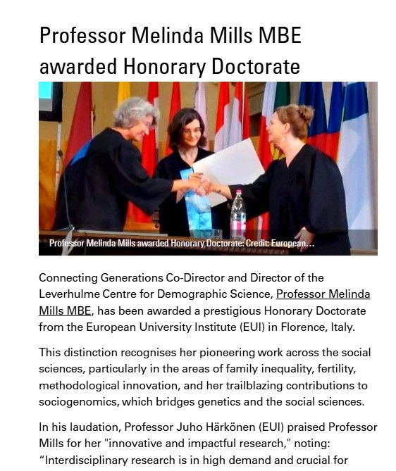 Connecting Generations Co-Director and Director of the
Leverhulme Centre for Demographic Science, Professor Melinda
Mills MBE, has been awarded a prestigious Honorary Doctorate
from the European University Institute (EUI) in Florence, Italy. Image shows Mills receiving the award at the ceremony.

This distinction recognises her pioneering work across the social
sciences, particularly in the areas of family inequality, fertility,
methodological innovation, and her trailblazing contributions to
sociogenomics, which bridges genetics and the social sciences.