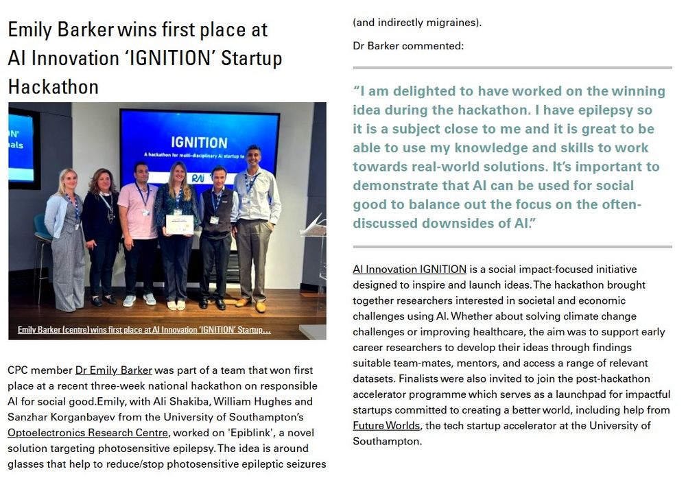 CPC member Dr Emily Barker was part of a team that won first
place at a recent three-week national hackathon on responsible
AI for social good.  Emily, with Ali Shakiba, William Hughes and
Sanzhar Korganbayev from the University of Southampton’s
Optoelectronics Research Centre, worked on 'Epiblink', a novel

solution targeting photosensitive epilepsy. The idea is around
glasses that help to reduce/stop photosensitive epileptic seizures
(and indirectly migraines). Image shows Emily Barker receiving the award at the event.