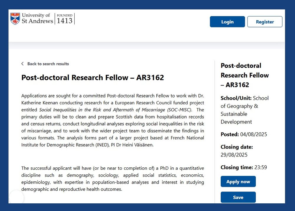 Image shows University of St Andrews job advert for Post-doctoral Research Fellow – AR3162

School/Unit: School of Geography & Sustainable Development
Posted: 04/08/2025
Closing date: 29/08/2025
Closing time: 23:59

Applications are sought for a committed Post-doctoral Research Fellow to work with Dr. Katherine Keenan conducting research for a European Research Council funded project entitled Social Inequalities in the Risk and Aftermath of Miscarriage (SOC-MISC).  The primary duties will be to clean and prepare Scottish data from hospitalisation records and census returns, conduct longitudinal analyses exploring social inequalities in the risk of miscarriage, and to work with the wider project team to disseminate the findings in various formats. The analysis forms part of a larger project based at French National Institute for Demographic Research (INED), PI Dr Heini Väisänen.

The successful applicant will have (or be near to completion of) a PhD in a quantitative discipline such as demography, sociology, applied social statistics, economics, epidemiology, with expertise in population-based analyses and interest in studying demographic and reproductive health outcomes. 

 

The post is available for 18 months starting from earliest December 2025 or as soon as possible thereafter. Part time appointments would be considered.

 