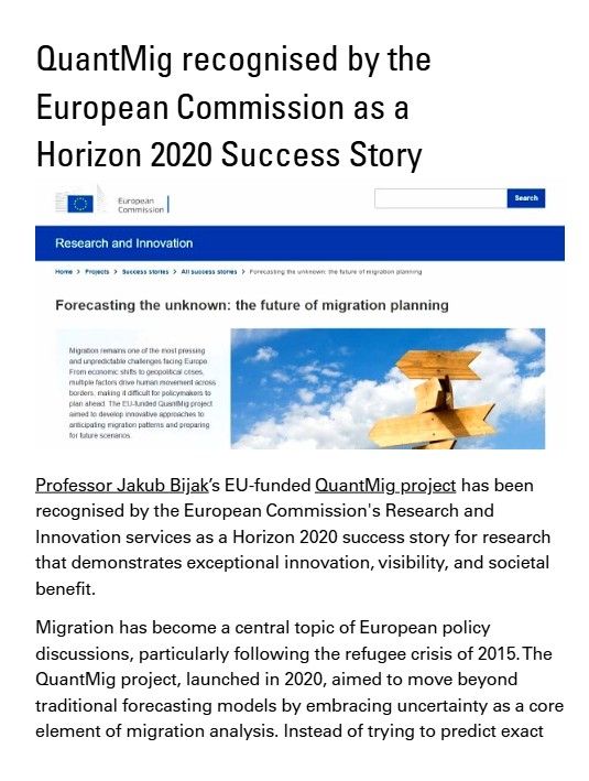 Image shows excerpt from the Changing Populations story: QuantMig recognised by the European Commission as a Horizon 2020 Success Story

Professor Jakub Bijak’s EU-funded QuantMig project has been
recognised by the European Commission's Research and
Innovation services as a Horizon 2020 success story for research
that demonstrates exceptional innovation, visibility, and societal
benefit.

Migration has become a central topic of European policy
discussions, particularly following the refugee crisis of 2015. The
QuantMig project, launched in 2020, aimed to move beyond
traditional forecasting models by embracing uncertainty as a core
element of migration analysis. Instead of trying to predict exact
migration numbers, the team focused on mapping possible
scenarios and identifying risks, thus equipping policymakers with
better tools for preparing for unexpected events.