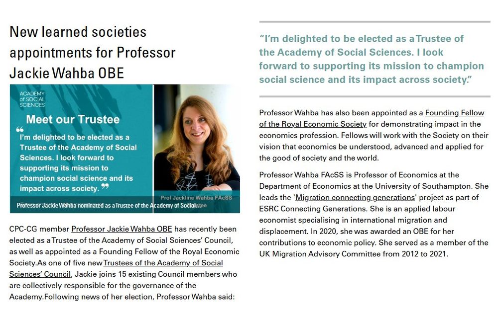 CPC-CG member Professor Jackie Wahba OBE has recently been
elected as a Trustee of the Academy of Social Sciences’ Council,
as well as appointed as a Founding Fellow of the Royal Economic
Society. As one of five new Trustees of the Academy of Social
Sciences’ Council, Jackie joins 15 existing Council members who
are collectively responsible for the governance of the Academy.
Image shows Wahba next to her quote for the Academy of Social Sciences which reads: “I’m delighted to be elected as a Trustee of
the Academy of Social Sciences. I look forward to supporting its mission to champion social science and its impact across society.”