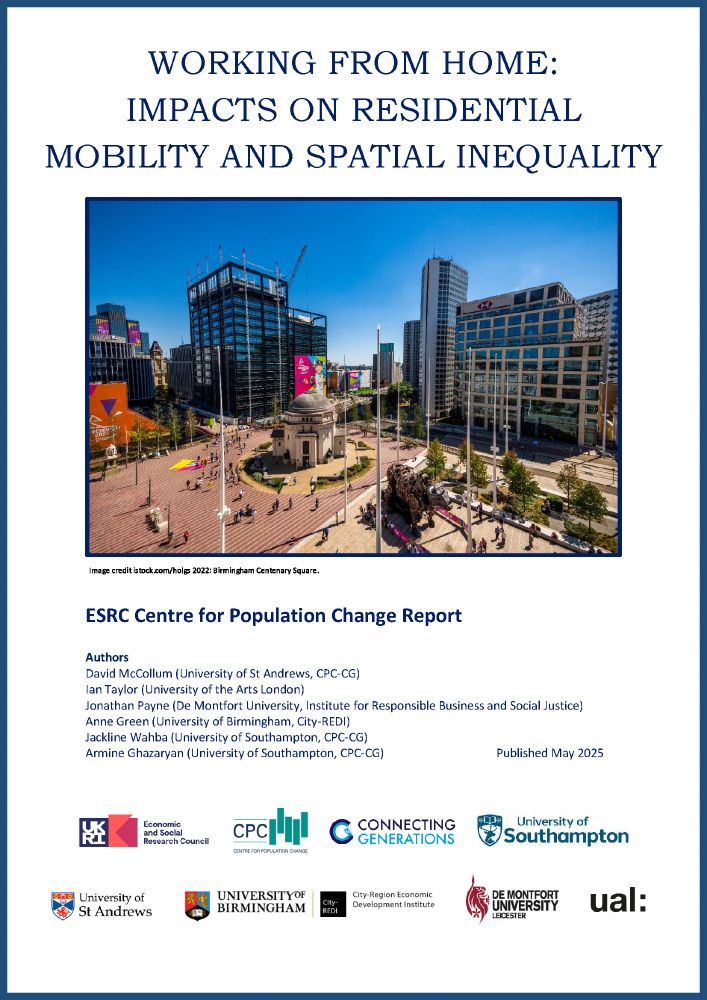 Image shows front cover of the ESRC Centre for Population Change Report: Working from home: Impacts on residential mobility and spatial inequality

The report cover has an image of Birmingham Centenary Square,  Image credit istock.com/holgs 2022. With logos from the ESRC, CPC, Connecting Generations, University of Southampton, University of St Andrews, University of Birmingham, City-REDI, De Montfort University and UAL.

Authors list:

David McCollum (University of St Andrews, CPC-CG)
Ian Taylor (University of the Arts London)
Jonathan Payne (De Montfort University, Institute for Responsible Business and Social Justice)
Anne Green (University of Birmingham, City-REDI)
Jackline Wahba (University of Southampton, CPC-CG)
Armine Ghazaryan (University of Southampton, CPC-CG) 

Published May 2025
