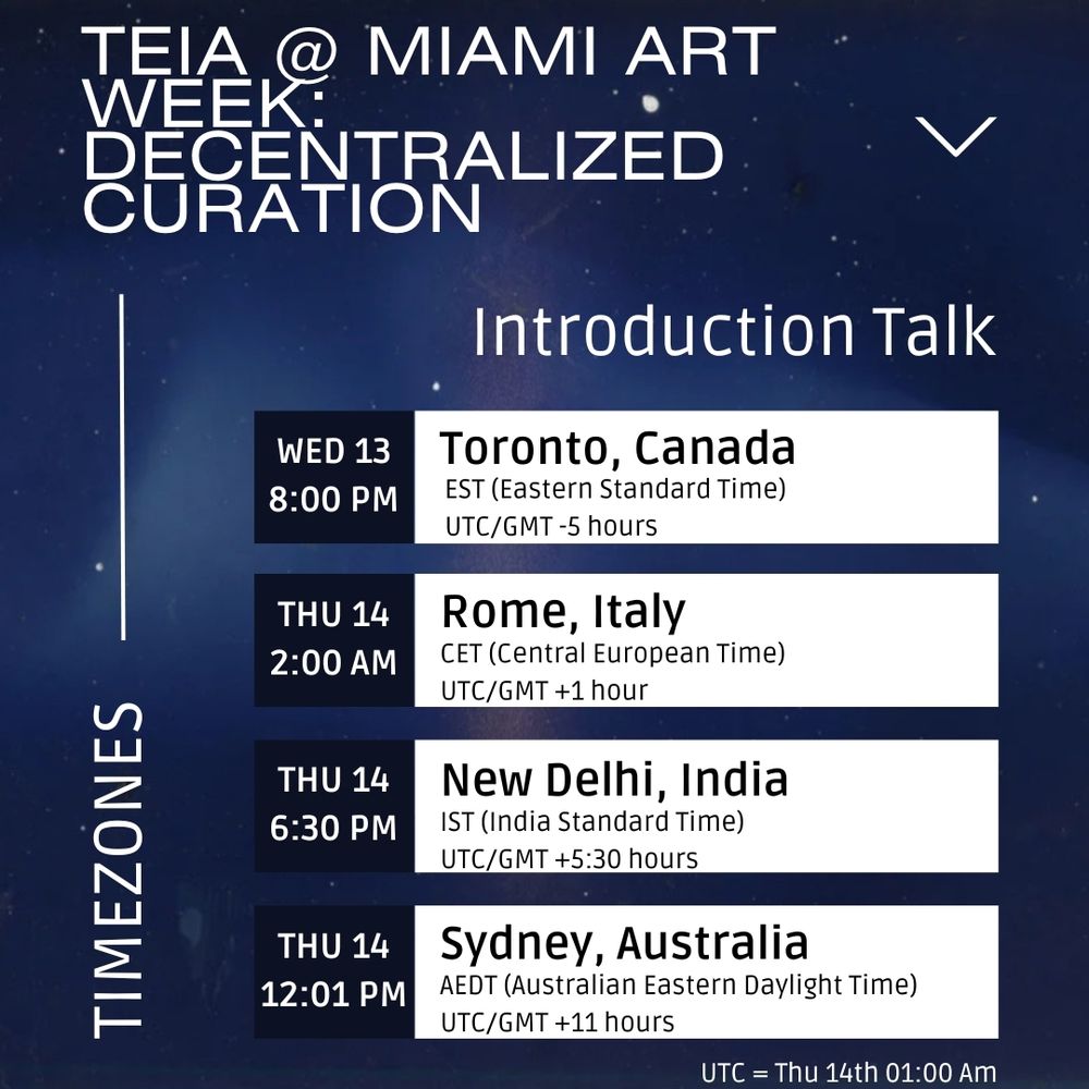 Teia @ Miami Art Week: Decentralized Curation - ‘Introduction Talk’ timezone conversions. At the bottom the time for the Twitter space is listed in UTC - Thursday 14th at 1 AM. Above it the time is converted into 4 other timezones. 1. Toronto, Canada (EST, UTC/GMT -5 hours) = Wednesday 13th at 8 PM, 2. Rome, Italy (CET, UTC/GMT +1 hour) = Thursday 14th at 2 AM, 3. New Delhi, India (IST, UTC/GMT + 5 1/2 hours) = Thursday 14th at 6.30 PM, 4. Sydney, Australia (AEDT, UTC/GMT +11 hours) = Thursday 14th at 12.01 PM. The background shows a blue night sky, font is white and dark blue.