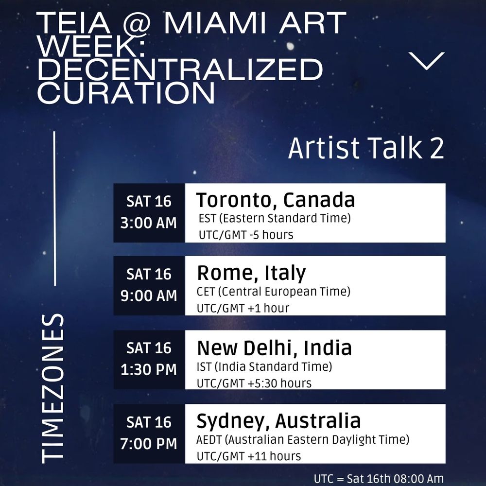 Teia @ Miami Art Week: Decentralized Curation -’Artist Talk 2’ timezone conversions. At the bottom the time for the Twitter space is listed in UTC - Saturday 16th at 1 am. Above it the time is converted into 4 other timezones. 1. Toronto, Canada (EST, UTC/GMT -5 hours) = Saturday 16th at 3 AM, 2. Rome, Italy (CET, UTC/GMT +1 hour) = Saturday 16th 9 AM, 3. New Delhi, India (IST, UTC/GMT + 5 1/2 hours) = Saturday 16th at 1.30 PM, 4. Sydney, Australia (AEDT, UTC/GMT +11 hours) = Saturday 16th at 7 PM. The background shows a blue night sky, font is white and dark blue.
