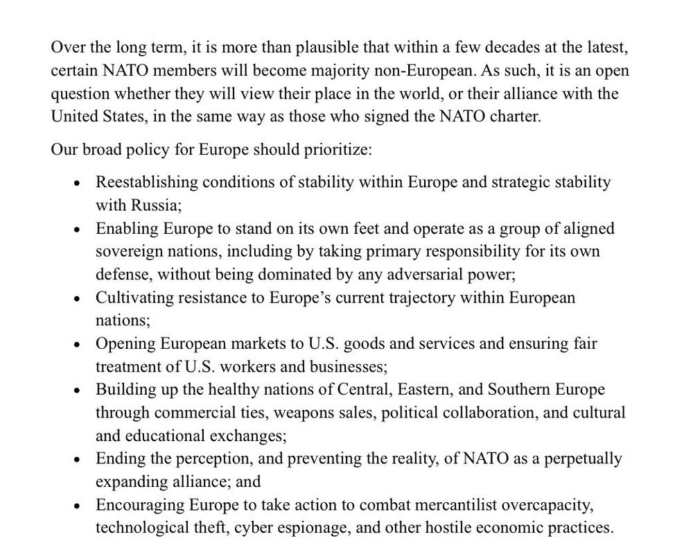 Over the long term, it is more than plausible that within a few decades at the latest, certain NATO members will become majority non-European. As such, it is an open question whether they will view their place in the world, or their alliance with the United States, in the same way as those who signed the NATO charter.

Our broad policy for Europe should prioritize:

⏺ Reestablishing conditions of stability within Europe and strategic stability with Russia;

⏺ Enabling Europe to stand on its own feet and operate as a group of aligned sovereign nations, including by taking primary responsibility for its own defense, without being dominated by any adversarial power;

⏺ Cultivating resistance to Europe’s current trajectory within European nations;

⏺ Opening European markets to U.S. goods and services and ensuring fair treatment of U.S. workers and businesses;

⏺ Building up the healthy nations of Central, Eastern, and Southern Europe through commercial ties, weapons sales, political collaboration, and cultural and educational exchanges;

⏺ Ending the perception, and preventing the reality, of NATO as a perpetually expanding alliance; and

⏺ Encouraging Europe to take action to combat mercantilist overcapacity, technological theft, cyber espionage, and other hostile economic practices.