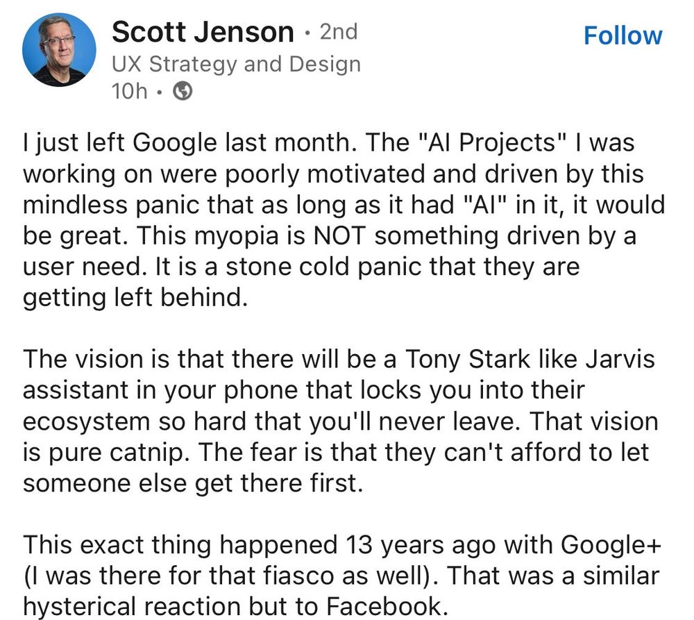 Screenshot of a post by Scott Jenson
UX Strategy and Design

I just left Google last month. The "Al Projects" I was working on were poorly motivated and driven by this mindless panic that as long as it had "Al" in it, it would be great. This myopia is NOT something driven by a user need. It is a stone cold panic that they are getting left behind.

The vision is that there will be a Tony Stark like Jarvis assistant in your phone that locks you into their ecosystem so hard that you'll never leave. That vision is pure catnip. The fear is that they can't afford to let someone else get there first.

This exact thing happened 13 years ago with Google+ (I was there for that fiasco as well). That was a similar hysterical reaction but to Facebook.