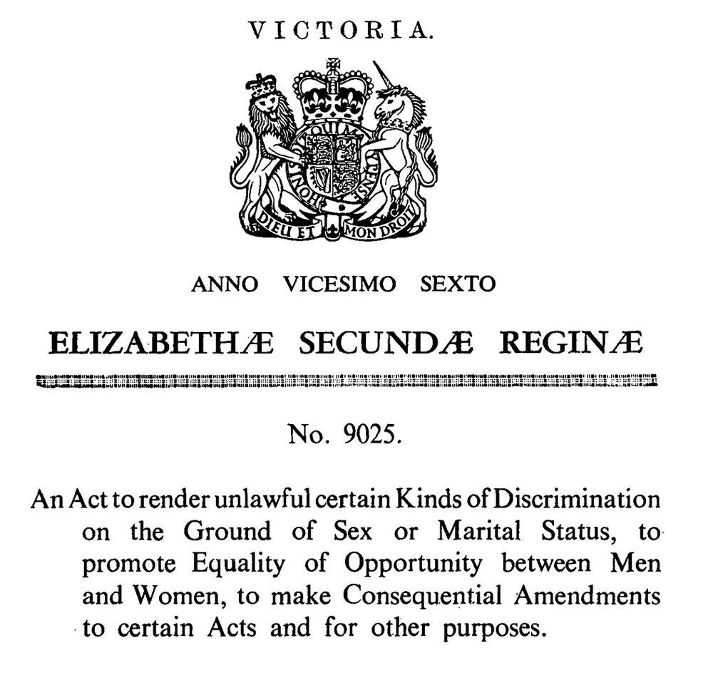 Victoria
Anno Vicesimo Sexto
Elizabethae Secundae Reginae
No 9025
An Act to render unlawful certain Kinda of Discrimination on the Ground of Sex or Marital Status, to promote Equality of Opportunity between Men and Women, to make Consequential Amendments to certain Acts and for other purposes.