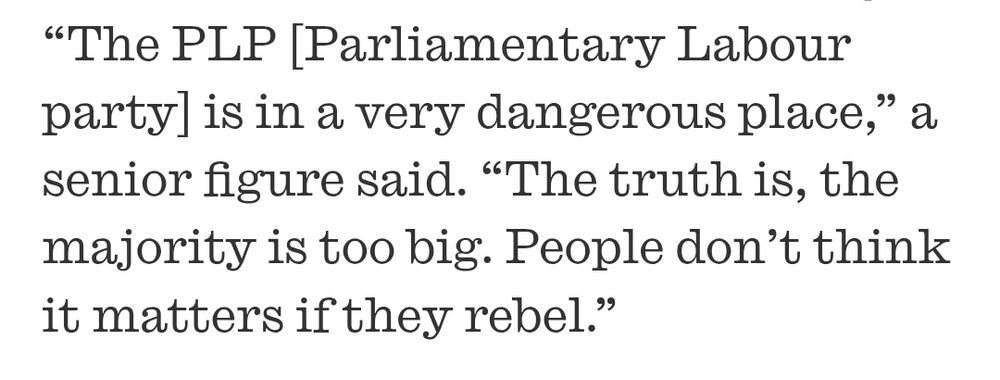 “The PLP [Parliamentary Labour party] is in a very dangerous place,” a senior figure said. “The truth is, the majority is too big. People don’t think it matters if they rebel.”