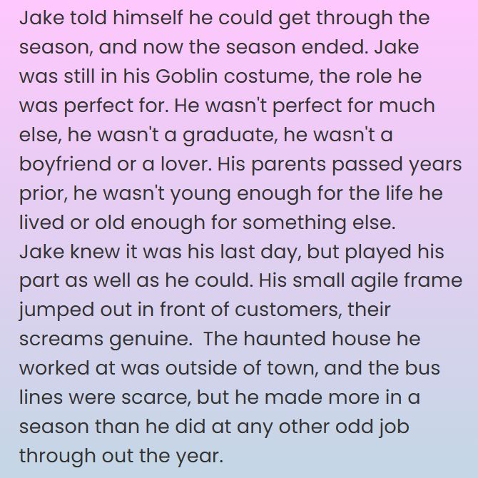 Jake told himself he could get through the season, and now the season ended. Jake was still in his Goblin costume, the role he was perfect for. He wasn't perfect for much else, he wasn't a graduate, he wasn't a boyfriend or a lover. His parents passed years prior, he wasn't young enough for the life he lived or old enough for something else. 
Jake knew it was his last day, but played his part as well as he could. His small agile frame jumped out in front of customers, their screams genuine.  The haunted house he worked at was outside of town, and the bus lines were scarce, but he made more in a season than he did at any other odd job through out the year.  