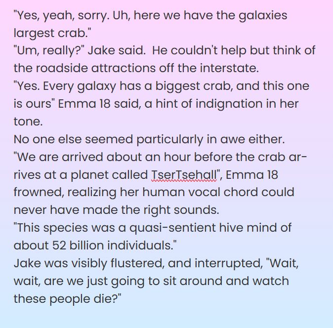 "Yes, yeah, sorry. Uh, here we have the galaxies largest crab."
"Um, really?" Jake said.  He couldn't help but think of the roadside attractions off the interstate.
"Yes. Every galaxy has a biggest crab, and this one is ours" Emma 18 said, a hint of indignation in her tone.  
No one else seemed particularly in awe either. 
"We are arrived about an hour before the crab arrives at a planet called TserTsehall", Emma 18 frowned, realizing her human vocal chord could never have made the right sounds. 
"This species was a quasi-sentient hive mind of about 52 billion individuals."
Jake was visibly flustered, and interrupted, "Wait, wait, are we just going to sit around and watch these people die?"
