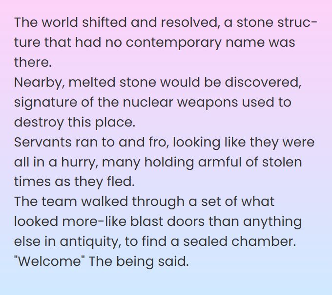 The world shifted and resolved, a stone structure that had no contemporary name was there. 
Nearby, melted stone would be discovered, signature of the nuclear weapons used to destroy this place.  
Servants ran to and fro, looking like they were all in a hurry, many holding armful of stolen times as they fled. 
The team walked through a set of what looked more-like blast doors than anything else in antiquity, to find a sealed chamber.
"Welcome" The being said. 
