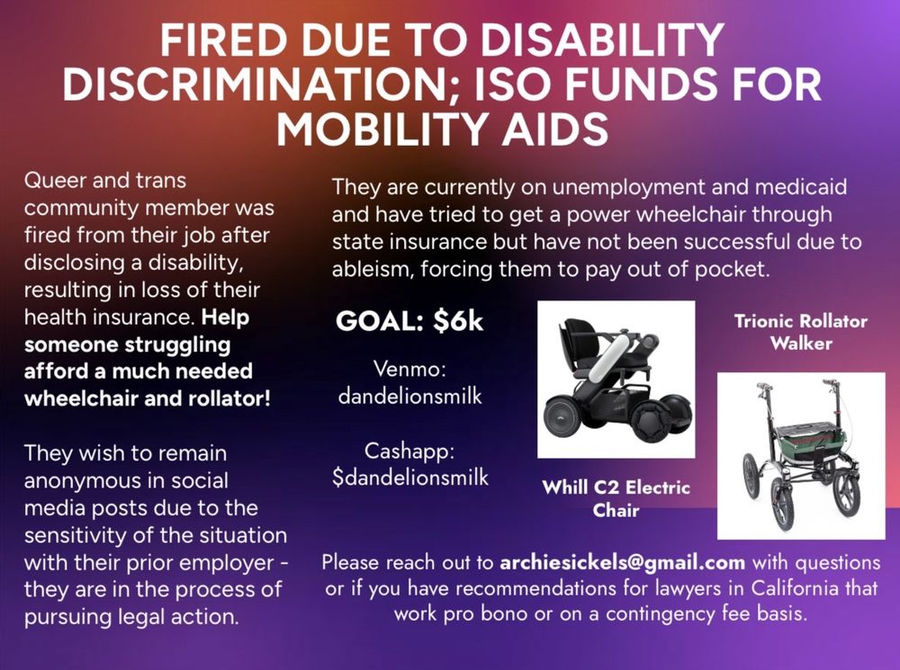 photo of a black Whill C2 electric wheelchair and black trionic rollator walker with a green basket over a dark purple, orange and black gradient background. white text over the background reads "fired due to disability discrimination; iso funds for mobility aids. queer and trans community member was fired from their job after disclosing a disability, resulting in loss of their health insurance. help someone struggling afford a much needed wheelchair and rollator! they wish to remain anonymous in social media posts due to the sensitivity of the situation with their prior employer - they are pursuing legal action. they are currently on unemployment and medicaid and have tried to get a power wheelchair through state insurance but have not been successful due to ableism, forcing them to pay out of pocket. please reach out to archiesickels@gmail.com with questions or if you have recommendations for lawyers in California that work pro bono or on a contingency fee basis. GOAL: $6k. Venmo: dandelionsmilk Cashapp: $dandelionsmilk"