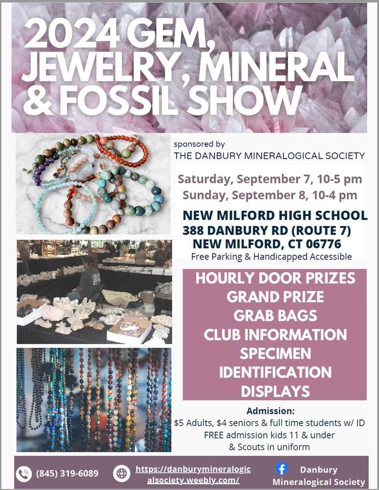 Color flyer for the 2024 GEM, JEWELRY, MINERAL & FOSSIL SHOWs sponsored by the Danbury Mineralogical Society.  Title is white with a background of pinkish-purple and white crystals.  The left side of the flyer has three images: gem stretchy bracelets, a vendor booth with minerals on tables, hanging strands of beads.  The right side has text:  Saturday, September 7, 10-5 pm; Sunday, September 8, 10-4 pm.  New Milford High School, 388 Danbury Rd (Route 7), New Milford CT 06776.  Free Parking & Handicapped Accessible.   Hourly Door Prizes, Grand Prize, Grab Bags, Club Information, Specimen Identification, Displays.  Admission: $5 Adults, $4 seniors & full time students w/ID.  FREE Admission kids 11 & under and Scouts in uniform.
  Bottom of flyer is a brown band with information in white:  phone 845-319-6089, website https://danburymineralogicalsociety.weebly.com, [Facebook logo] Danbury Mineralogical Society