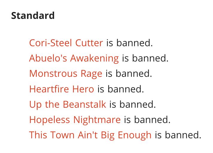 June 30 Wizards Ban & Restricted announcement

Standard 

Cori-Steel Cutter is banned. 
Abuelo's Awakening is banned. 
Monstrous Rage is banned. 
Heartfire Hero is banned. 
Up the Beanstalk is banned. 
Hopeless Nightmare is banned. 
This Town Ain't Big Enough is banned. 