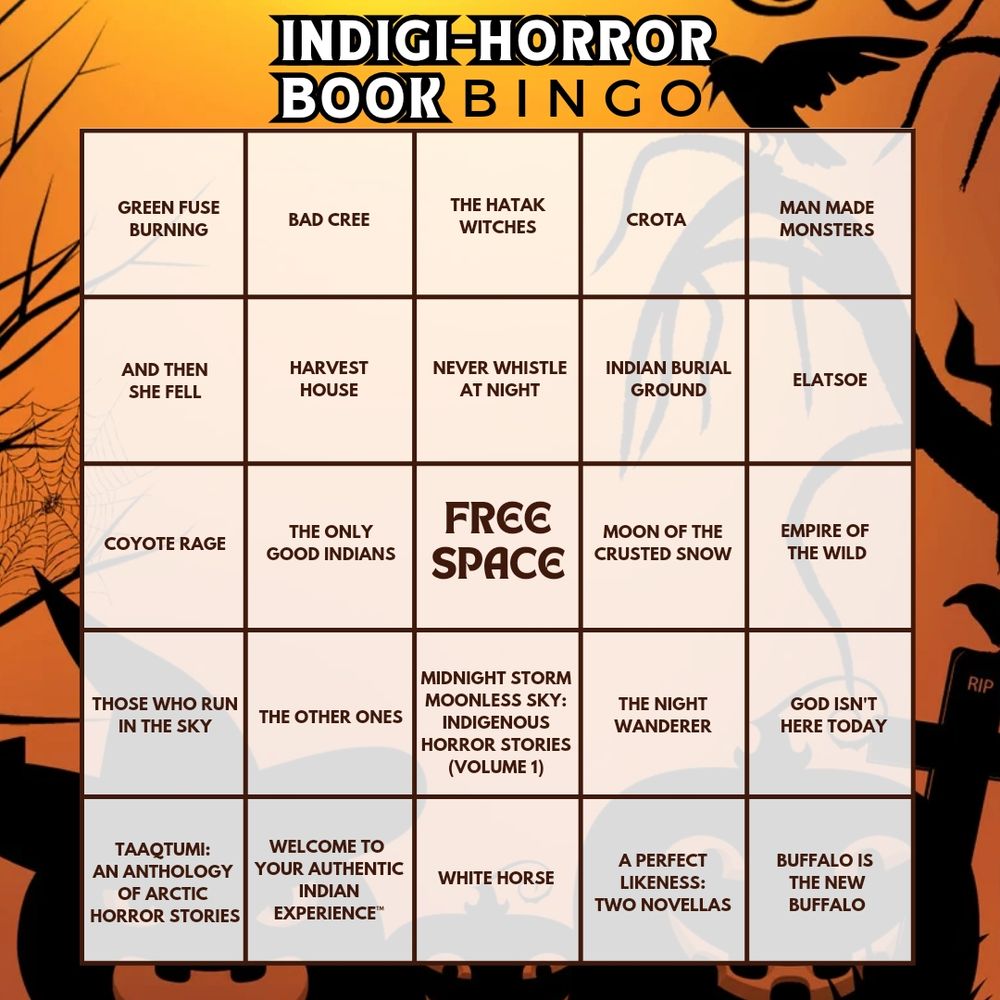 A bingo card featuring Indigenous Horror books on a orange background with creepy halloween trees, bird, and pumpkin silhouettes. Books listed: 
Green Fuse Burning 
Bad Cree 
The Hatak Witches 
Crota 
Man Made Monsters
 And Then She Fell 
Harvest House 
Never Whistle At Night 
Indian Burial Ground 
Elatsoe 
Coyote Rage 
The Only Good Indians
 Moon of the Crusted Snow 
Empire of the Wild 
Those Who Run in the Sky 
The Other Ones 
Midnight Storm Moonless Sky 
The Night Wanderer
God Isn't Here Today 
Taaqtumi 
Welcome to Your Authentic Indian Experience 
White Horse 
A Perfect Likeness 
Buffalo is the New Buffalo