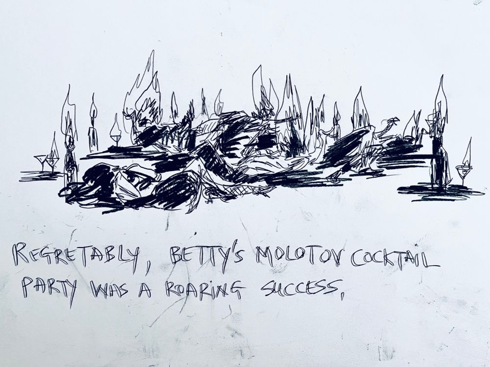 Carbon sketch of bodies strewn on the floor. Dotted around are bottles and martini glasses. Everything burns.
Text reads “Regrettably, Betty’s Molotov Cocktail Party was a roaring success”