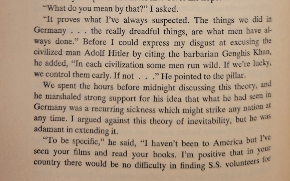 "It proves what I've always suspected. The things we did in Germany . . . the really dreadful things, are what men have always done . . . In each civilization some men run wild. If we're lucky, we control them early. If not . . . ."

"To be specific," he said, "I haven't been to America but I've seen your films and read your books. I'm positive that in your country there would be no difficulty in finding S.S. volunteers for . . . ." (Continued)

James Michener
Caravans
1963
P. 204
