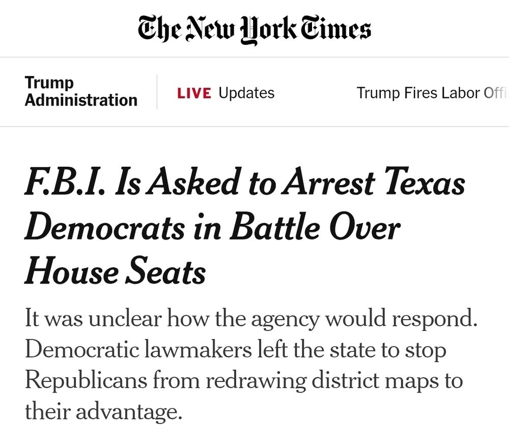 New York Times: F.B.I. Is Asked to Arrest Texas Democrats in Battle Over House Seats

It was unclear how the agency would respond. Democratic lawmakers left the state to stop Republicans from redrawing district maps to their advantage.