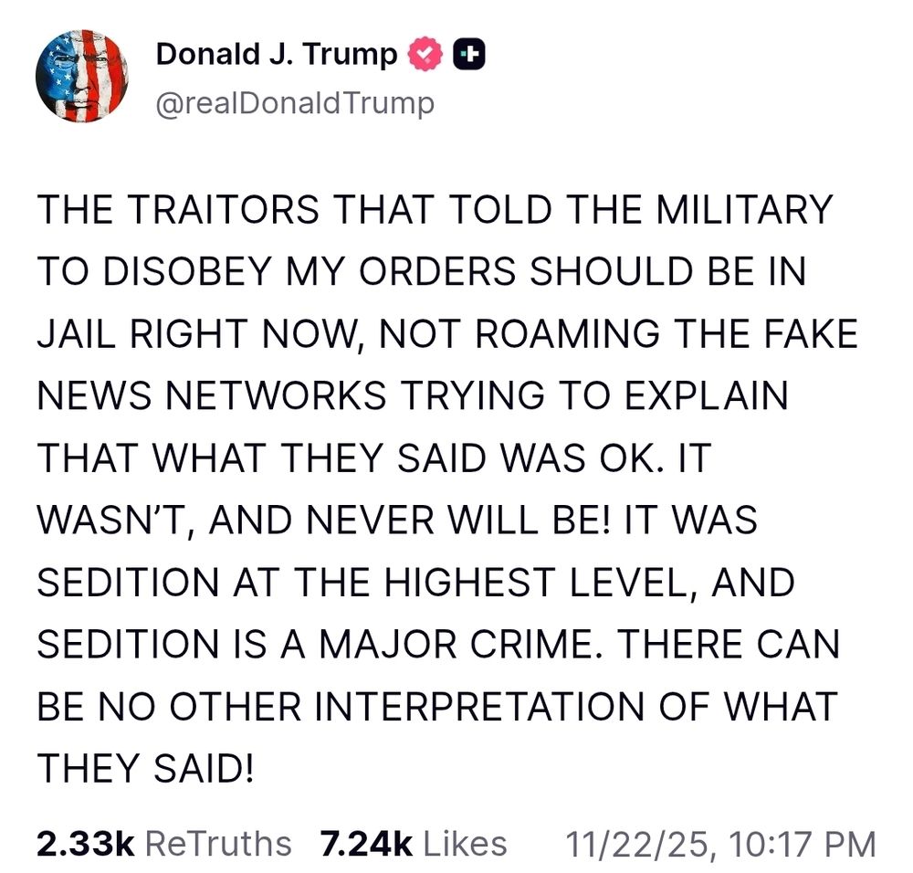 @realDonaldTrump on Truth Social: THE TRAITORS THAT TOLD THE MILITARY TO DISOBEY MY ORDERS SHOULD BE IN JAIL RIGHT NOW, NOT ROAMING THE FAKE NEWS NETWORKS TRYING TO EXPLAIN THAT WHAT THEY SAID WAS OK. IT WASN’T, AND NEVER WILL BE! IT WAS SEDITION AT THE HIGHEST LEVEL, AND SEDITION IS A MAJOR CRIME. THERE CAN BE NO OTHER INTERPRETATION OF WHAT THEY SAID!



2.33k

ReTruths

7.24k

Likes
11/22/25, 10:17 PM