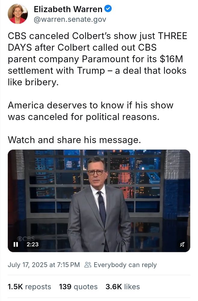 @warren.senate.gov: CBS canceled Colbert’s show just THREE DAYS after Colbert called out CBS parent company Paramount for its $16M settlement with Trump – a deal that looks like bribery.

America deserves to know if his show was canceled for political reasons.

Watch and share his message.