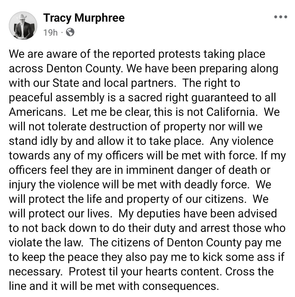Denton County Sheriff Tracy Murphree on Facebook:

We are aware of the reported protests taking place across Denton County. We have been preparing along with our State and local partners.  The right to peaceful assembly is a sacred right guaranteed to all Americans.  Let me be clear, this is not California.  We will not tolerate destruction of property nor will we stand idly by and allow it to take place.  Any violence towards any of my officers will be met with force. If my officers feel they are in imminent danger of death or injury the violence will be met with deadly force.  We will protect the life and property of our citizens.  We will protect our lives.  My deputies have been advised to not back down to do their duty and arrest those who violate the law.  The citizens of Denton County pay me to keep the peace they also pay me to kick some ass if necessary.  Protest til your hearts content. Cross the line and it will be met with consequences.