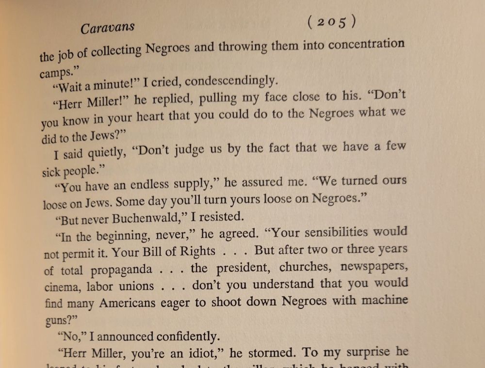 ". . . the job of collecting Negroes and throwing them into concentration camps."

"Wait a minute," I cried ccondescendingly.

"Herr Miller!" he replied, pulling my face close to his. "Don't you you know in your heart that you could do to the Negroes what we did to the Jews?"

I said quietly, "Don't judge us by the fact that we have a few sick people."

"You have an endless supply," he assured me. "We turned ours loose on Jews. Some day you'll turn yours loose on Negroes."

"But never Buchenwald," I resisted.

"In the beginning, never," he agreed. "Your sensibilities would not permit it. Your Bill of Rights . . . But after two or three years of total propaganda . . . the president, churches, newspapers, cinemas, labor unions . . . don't you understand that you would find many Americans eager to shoot down Negroes with machine guns?"

"No," I announced confidently.

"Herr Miller, you're an idiot," he stormed.

James Michener
Caravans
1963
P. 205