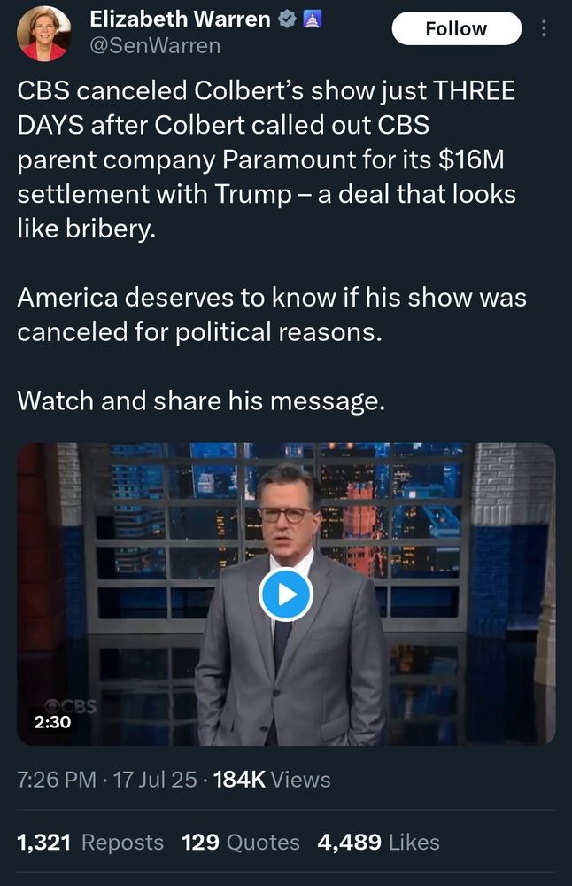 @SenWarren on X: CBS canceled Colbert’s show just THREE DAYS after Colbert called out CBS parent company Paramount for its $16M settlement with Trump – a deal that looks like bribery.

America deserves to know if his show was canceled for political reasons.

Watch and share his message.