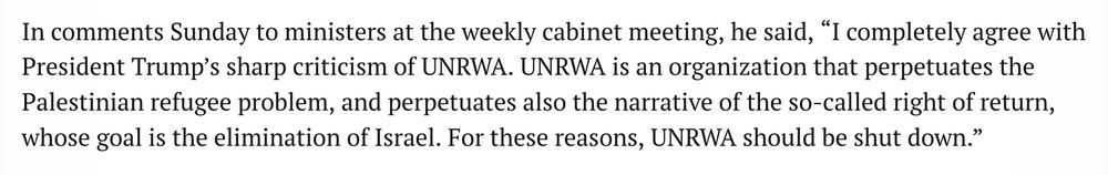 In comments Sunday to ministers at the weekly cabinet meeting, he said, “I completely agree with President Trump’s sharp criticism of UNRWA. UNRWA is an organization that perpetuates the Palestinian refugee problem, and perpetuates also the narrative of the so-called right of return, whose goal is the elimination of Israel. For these reasons, UNRWA should be shut down.”