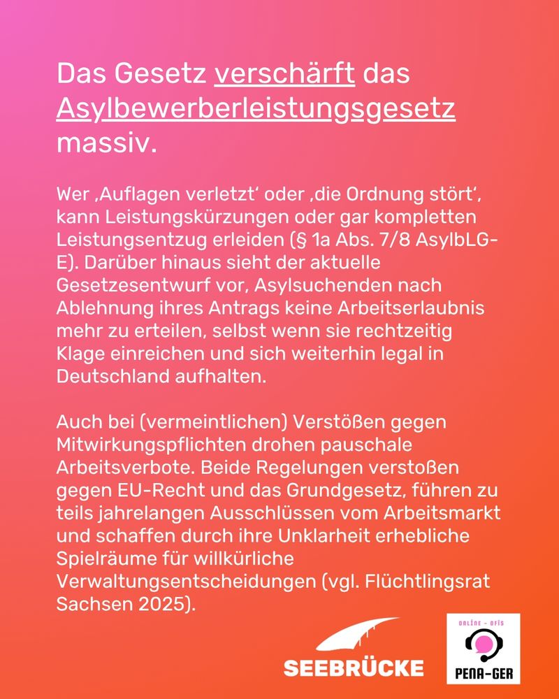 Im Hintergrund ist ein Farbverlauf von rosa zu orange. In weißer Schrift steht geschrieben:
Das Gesetz verschärft das Asylbewerberleistungsgesetz massiv.
Wer ,Auflagen verletzt‘ oder ,die Ordnung stört‘, kann Leistungskürzungen oder gar kompletten 
Leistungsentzug erleiden (§ 1a Abs. 7/8 AsylbLG-E). Darüber hinaus sieht der aktuelle 
Gesetzesentwurf vor, Asylsuchenden nach Ablehnung ihres Antrags keine Arbeitserlaubnis mehr 
zu erteilen, selbst wenn sie rechtzeitig Klage einreichen und sich weiterhin legal in Deutschland 
aufhalten. 
Auch bei (vermeintlichen) Verstößen gegen Mitwirkungspflichten drohen pauschale 
Arbeitsverbote. Beide Regelungen verstoßen gegen EU-Recht und das Grundgesetz, führen zu 
teils jahrelangen Ausschlüssen vom Arbeitsmarkt und schaffen durch ihre Unklarheit erhebliche 
Spielräume für willkürliche Verwaltungsentscheidungen (vgl. Flüchtlingsrat Sachsen 2025). 
Rechts unten sind die Logos von Seebrücke und pena-ger.